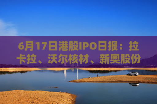 6月17日港股IPO日报：拉卡拉、沃尔核材、新奥股份赴港上市，巴奴提交招股书，曹操出行启动招股