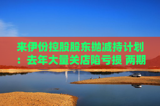 来伊份控股股东抛减持计划：去年大量关店陷亏损 两期员工持股皆因业绩不达标被取消