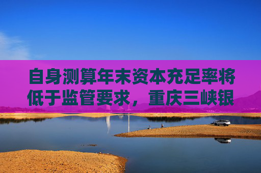 自身测算年末资本充足率将低于监管要求，重庆三峡银行发行35亿永续债补血