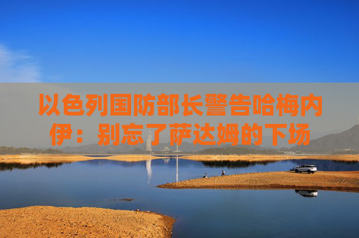 以色列国防部长警告哈梅内伊：别忘了萨达姆的下场