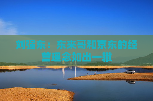 刘强东：东来哥和京东的经营理念如出一辙