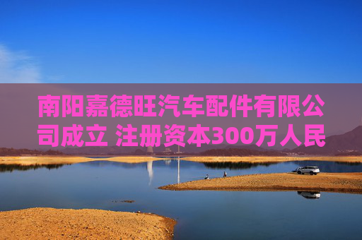 南阳嘉德旺汽车配件有限公司成立 注册资本300万人民币