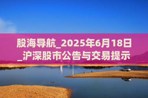 股海导航_2025年6月18日_沪深股市公告与交易提示