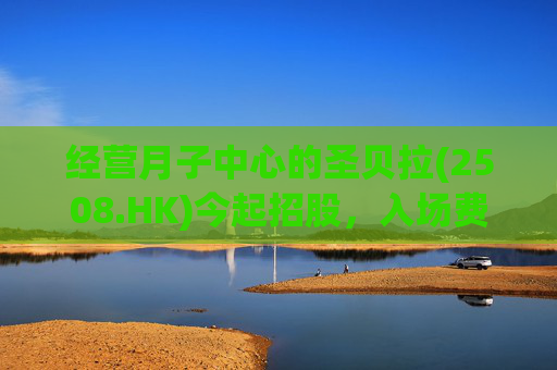 经营月子中心的圣贝拉(2508.HK)今起招股，入场费3323港元！每股发售价6.58港元，集资最多6.28亿港元