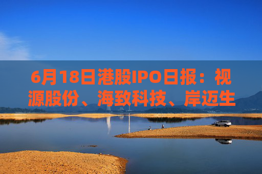 6月18日港股IPO日报：视源股份、海致科技、岸迈生物递表，东阳光药、蓝思科技获证监会备案，周六福招股