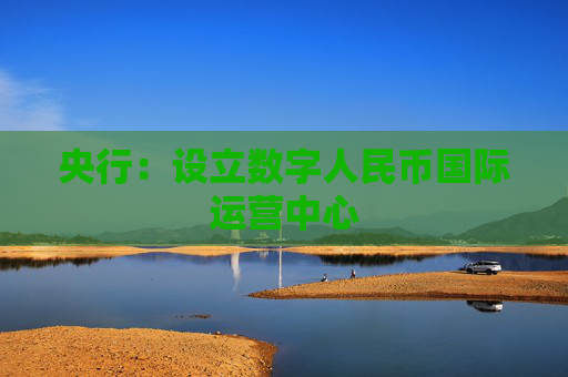 央行：设立数字人民币国际运营中心