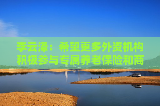 李云泽：希望更多外资机构积极参与专属养老保险和商业养老金试点