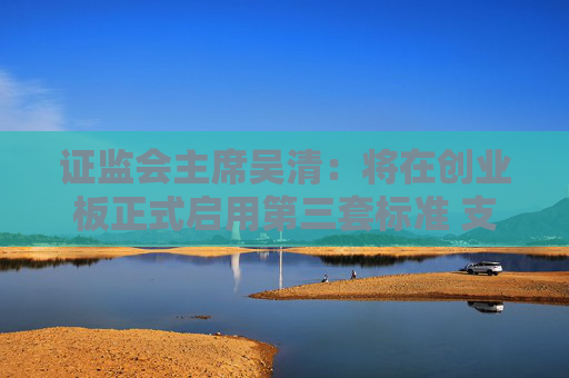 证监会主席吴清：将在创业板正式启用第三套标准 支持优质未盈利创新企业上市