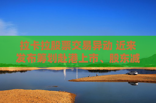 拉卡拉股票交易异动 近来发布筹划赴港上市、股东减持公告 业绩持续下滑