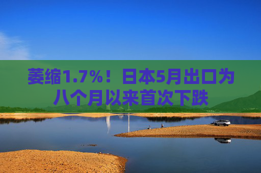 萎缩1.7%！日本5月出口为八个月以来首次下跌