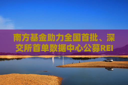 南方基金助力全国首批、深交所首单数据中心公募REIT正式获批