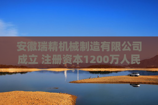 安徽瑞精机械制造有限公司成立 注册资本1200万人民币