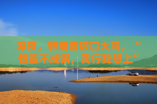 深夜，特朗普破口大骂，“恨鲍不成钢，我行我想上”