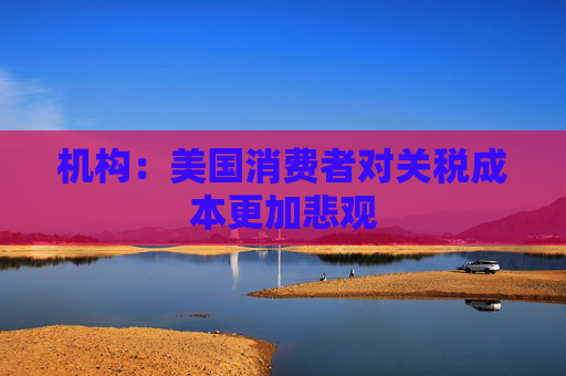 机构：美国消费者对关税成本更加悲观