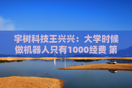 宇树科技王兴兴：大学时候做机器人只有1000经费 第一个双足机器人花了200