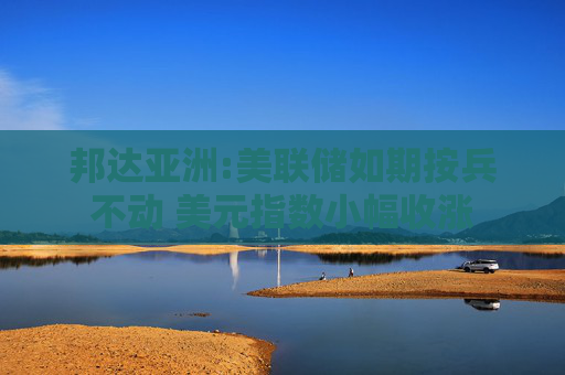 邦达亚洲:美联储如期按兵不动 美元指数小幅收涨