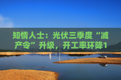 知情人士：光伏三季度“减产令”升级，开工率环降10%、低价销售将审计核查