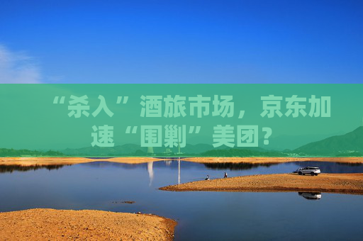 “杀入”酒旅市场，京东加速“围剿”美团？