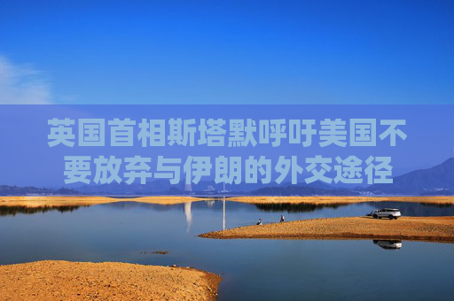 英国首相斯塔默呼吁美国不要放弃与伊朗的外交途径