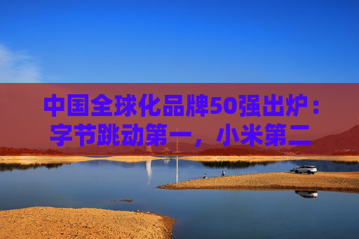中国全球化品牌50强出炉：字节跳动第一，小米第二