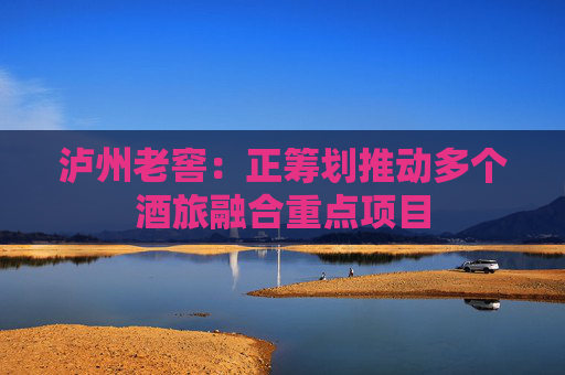 泸州老窖：正筹划推动多个酒旅融合重点项目