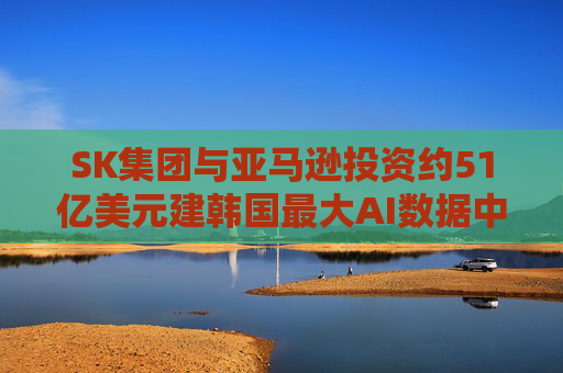 SK集团与亚马逊投资约51亿美元建韩国最大AI数据中心