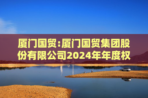 厦门国贸:厦门国贸集团股份有限公司2024年年度权益分派实施公告