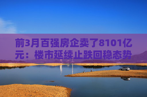 前3月百强房企卖了8101亿元：楼市延续止跌回稳态势，核心城市带头回暖