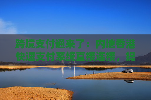 跨境支付通来了：内地香港快速支付系统直接连接，提高跨境汇款效率