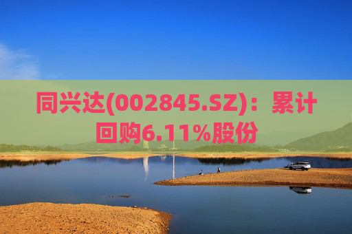 同兴达(002845.SZ)：累计回购6.11%股份