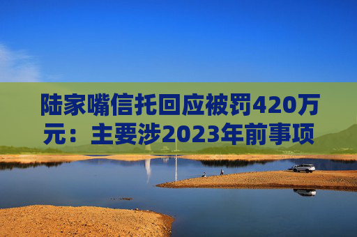 陆家嘴信托回应被罚420万元：主要涉2023年前事项，已完成整改