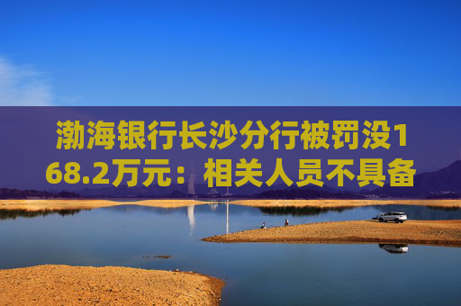渤海银行长沙分行被罚没168.2万元：相关人员不具备反假专业能力等