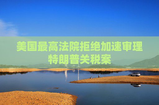 美国最高法院拒绝加速审理特朗普关税案