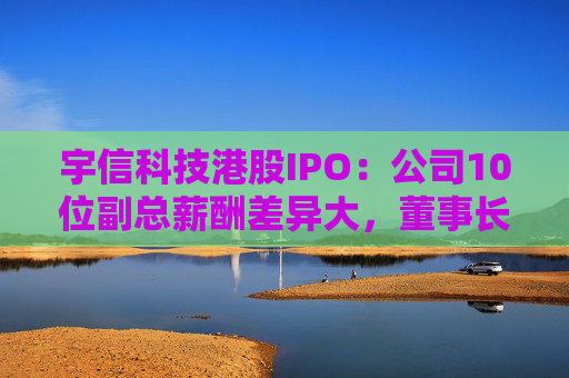 宇信科技港股IPO：公司10位副总薪酬差异大，董事长妻子吴红年薪349万，郑春年薪74万，吴红是郑春的4.7倍