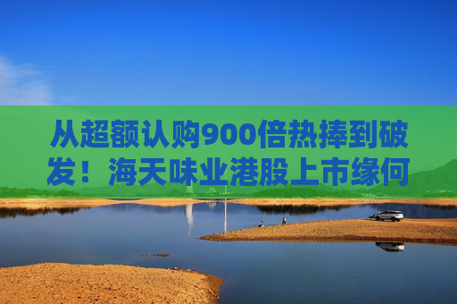 从超额认购900倍热捧到破发！海天味业港股上市缘何遇冷？背后的市场密码是什么？四大原因找到了