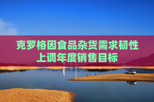 克罗格因食品杂货需求韧性上调年度销售目标