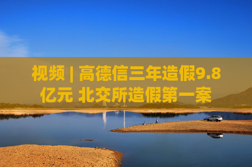 视频 | 高德信三年造假9.8亿元 北交所造假第一案