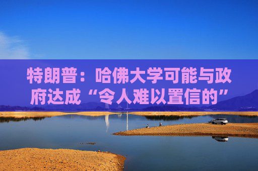 特朗普：哈佛大学可能与政府达成“令人难以置信的”历史性协议