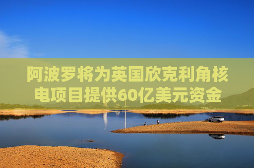 阿波罗将为英国欣克利角核电项目提供60亿美元资金