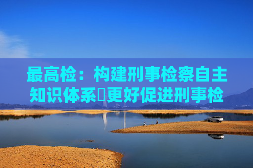 最高检：构建刑事检察自主知识体系 更好促进刑事检察发展