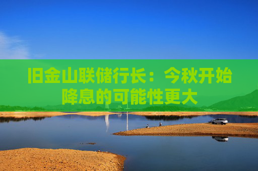 旧金山联储行长：今秋开始降息的可能性更大