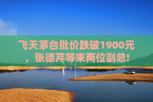 飞天茅台批价跌破1900元，张德芹等来两位副总!