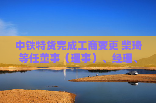 中铁特货完成工商变更 柴琦等任董事（理事）、经理、监事