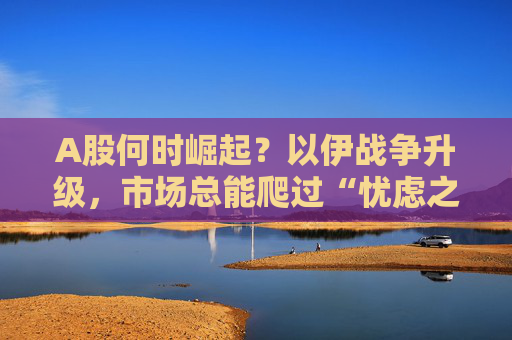 A股何时崛起？以伊战争升级，市场总能爬过“忧虑之墙”！