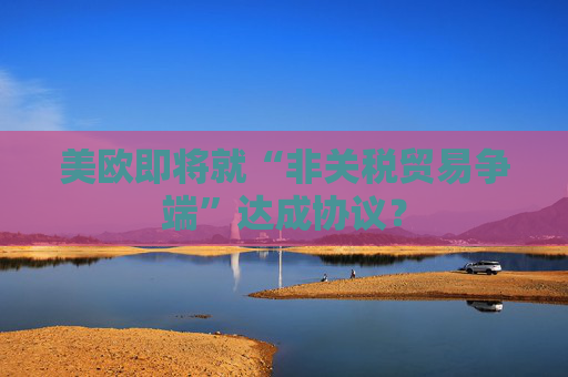 美欧即将就“非关税贸易争端”达成协议？  第1张