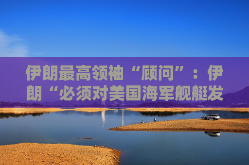 伊朗最高领袖“顾问”：伊朗“必须对美国海军舰艇发动导弹袭击” 并关闭霍尔木兹海峡