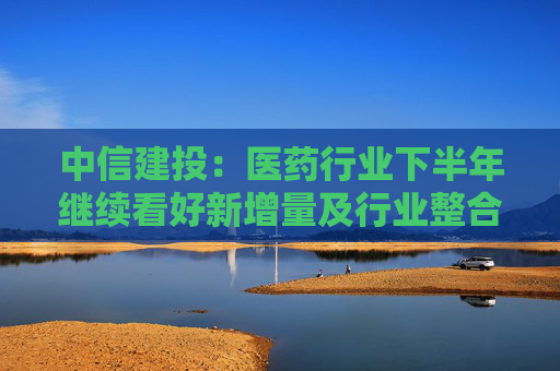 中信建投：医药行业下半年继续看好新增量及行业整合机会