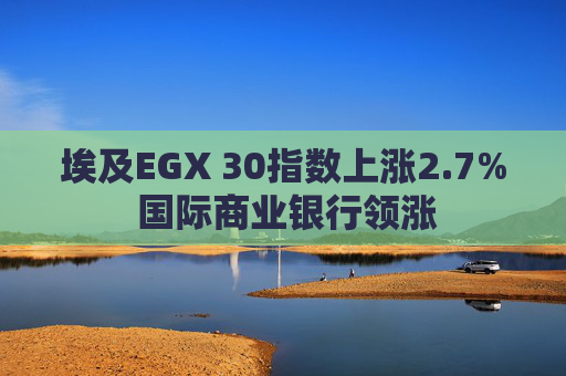 埃及EGX 30指数上涨2.7% 国际商业银行领涨