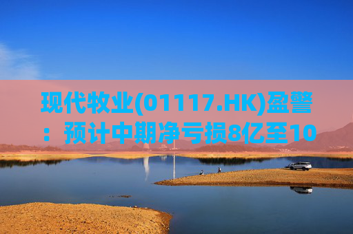 现代牧业(01117.HK)盈警：预计中期净亏损8亿至10亿元