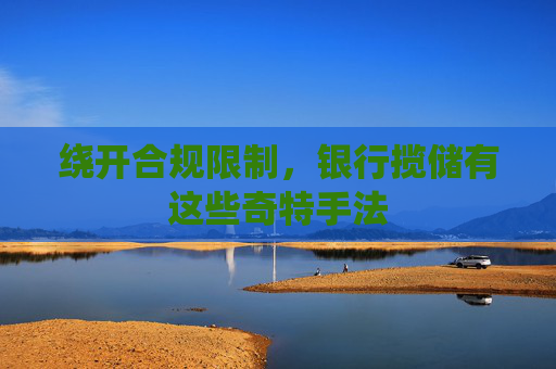 绕开合规限制，银行揽储有这些奇特手法